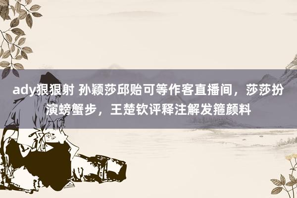 ady狠狠射 孙颖莎邱贻可等作客直播间，莎莎扮演螃蟹步，王楚钦评释注解发箍颜料