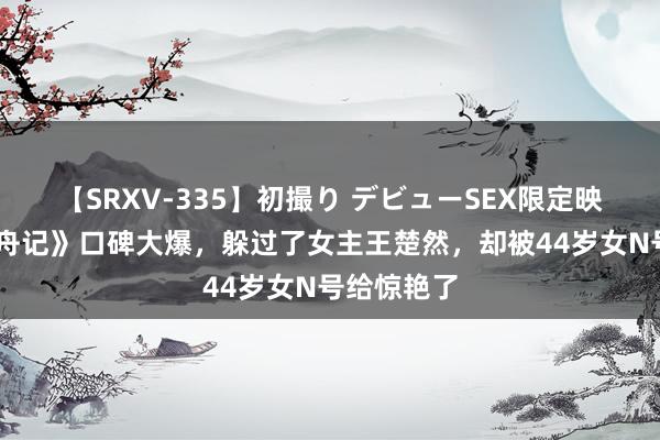 【SRXV-335】初撮り デビューSEX限定映像集 《柳舟记》口碑大爆，躲过了女主王楚然，却被44岁女N号给惊艳了