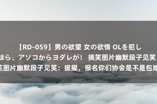 【RD-059】男の欲望 女の欲情 OLを犯したい すました顔して…ほら、アソコからヨダレが！ 搞笑图片幽默段子见笑：拔擢，报名你们协会是不是包婚姻啊？