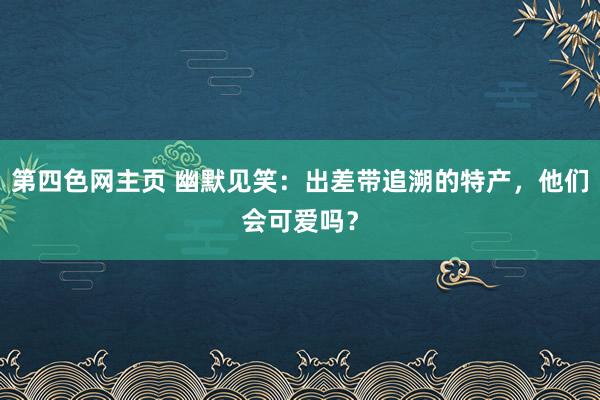 第四色网主页 幽默见笑：出差带追溯的特产，他们会可爱吗？