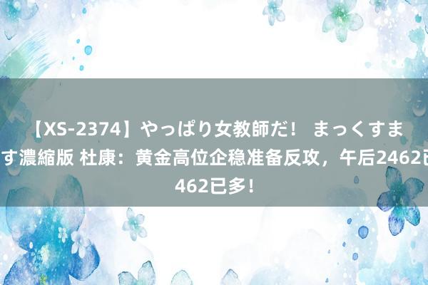 【XS-2374】やっぱり女教師だ！ まっくすまっくす濃縮版 杜康：黄金高位企稳准备反攻，午后2462已多！