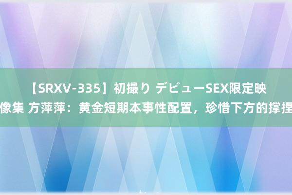 【SRXV-335】初撮り デビューSEX限定映像集 方萍萍：黄金短期本事性配置，珍惜下方的撑捏