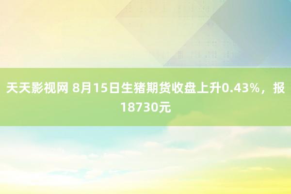 天天影视网 8月15日生猪期货收盘上升0.43%，报18730元