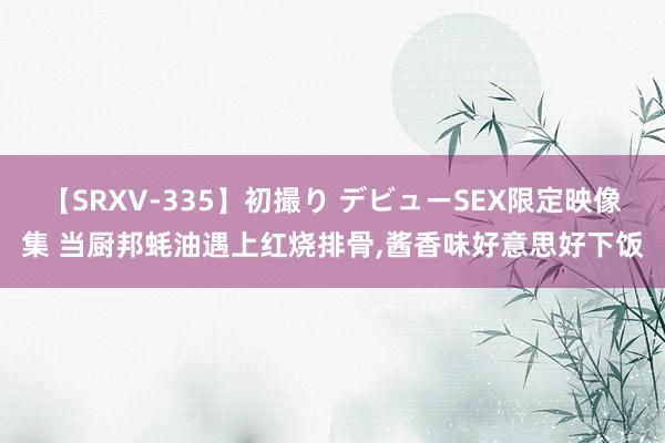 【SRXV-335】初撮り デビューSEX限定映像集 当厨邦蚝油遇上红烧排骨，酱香味好意思好下饭