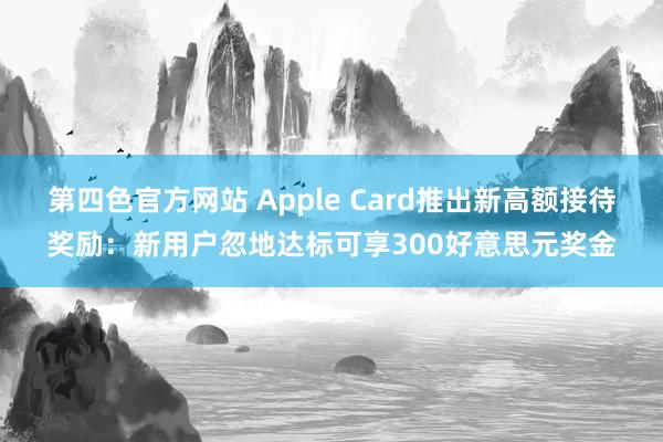 第四色官方网站 Apple Card推出新高额接待奖励：新用户忽地达标可享300好意思元奖金