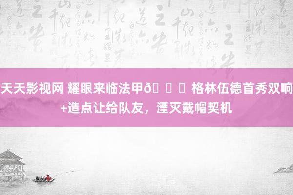 天天影视网 耀眼来临法甲?格林伍德首秀双响+造点让给队友，湮灭戴帽契机