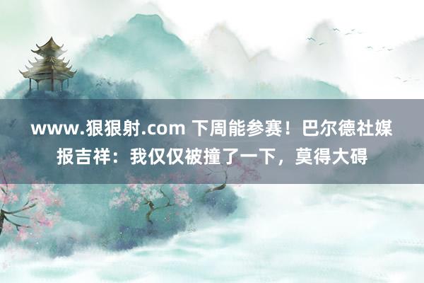 www.狠狠射.com 下周能参赛！巴尔德社媒报吉祥：我仅仅被撞了一下，莫得大碍