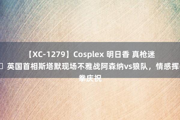 【XC-1279】Cosplex 明日香 真枪迷?英国首相斯塔默现场不雅战阿森纳vs狼队，情感挥拳庆祝