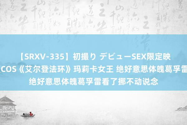 【SRXV-335】初撮り デビューSEX限定映像集 艾什莉体模COS《艾尔登法环》玛莉卡女王 绝好意思体魄葛孚雷看了挪不动说念