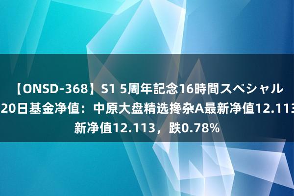 【ONSD-368】S1 5周年記念16時間スペシャル WHITE 8月20日基金净值：中原大盘精选搀杂A最新净值12.113，跌0.78%