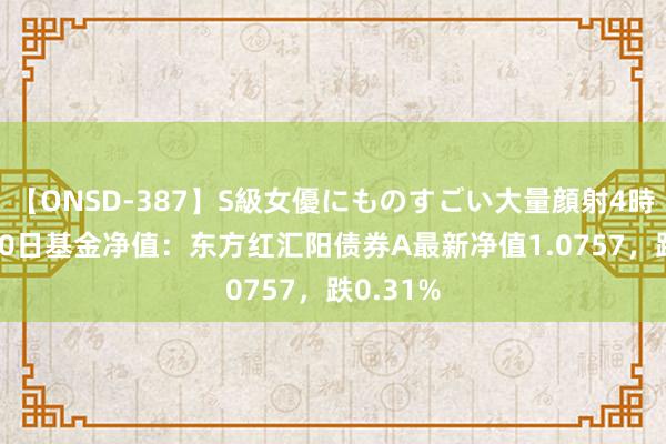 【ONSD-387】S級女優にものすごい大量顔射4時間 8月20日基金净值：东方红汇阳债券A最新净值1.0757，跌0.31%