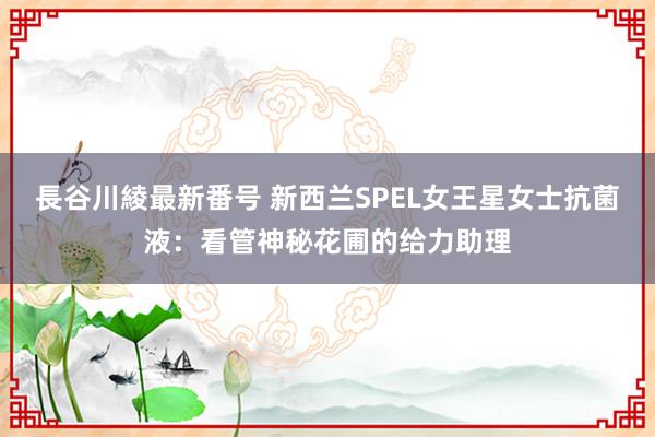 長谷川綾最新番号 新西兰SPEL女王星女士抗菌液：看管神秘花圃的给力助理