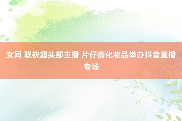 女同 联袂超头部主播 片仔癀化妆品举办抖音直播专场