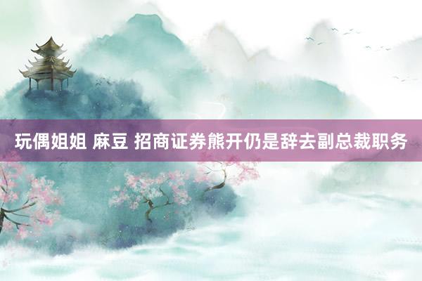 玩偶姐姐 麻豆 招商证券熊开仍是辞去副总裁职务