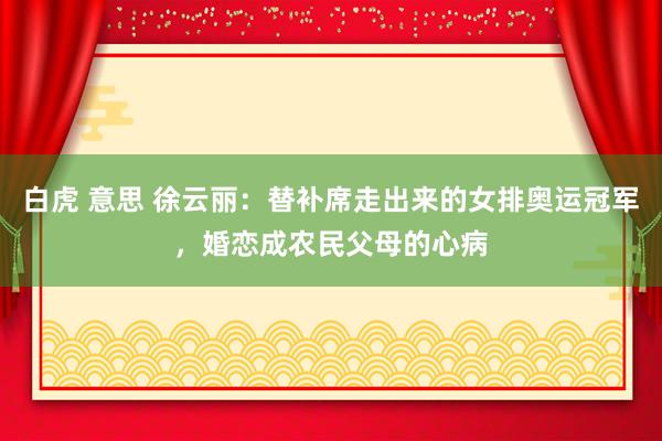 白虎 意思 徐云丽：替补席走出来的女排奥运冠军，婚恋成农民父母的心病