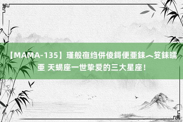 【MAMA-135】瑾般亱绉併倰鎶便亜銇︿笅銇曘亜 天蝎座一世挚爱的三大星座！