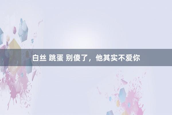 白丝 跳蛋 别傻了，他其实不爱你