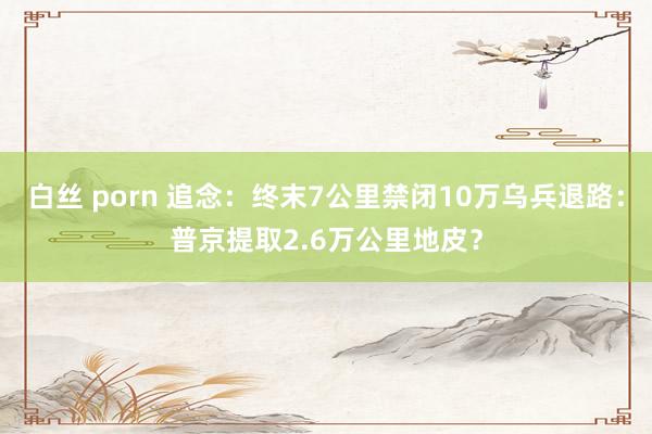 白丝 porn 追念：终末7公里禁闭10万乌兵退路：普京提取2.6万公里地皮？