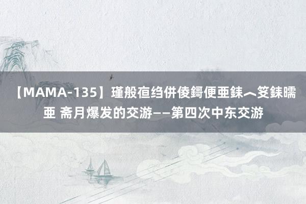 【MAMA-135】瑾般亱绉併倰鎶便亜銇︿笅銇曘亜 斋月爆发的交游——第四次中东交游