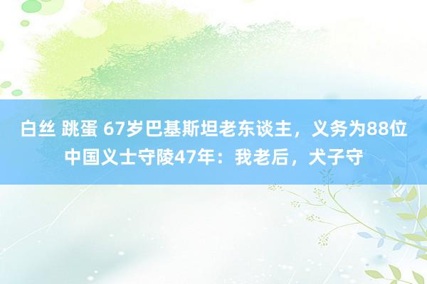 白丝 跳蛋 67岁巴基斯坦老东谈主，义务为88位中国义士守陵47年：我老后，犬子守