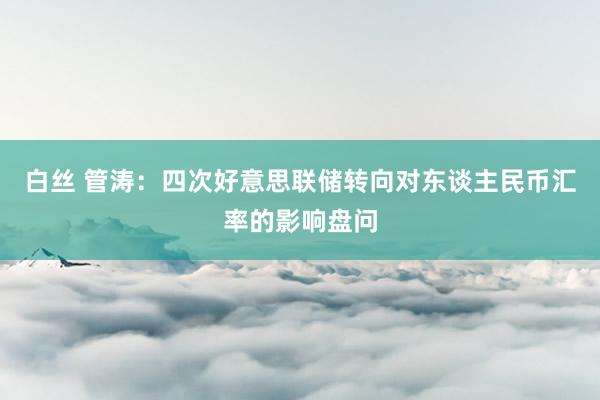 白丝 管涛：四次好意思联储转向对东谈主民币汇率的影响盘问