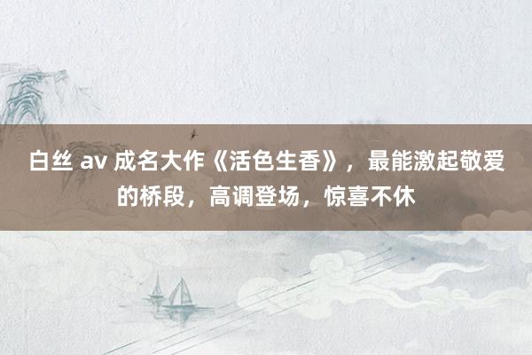 白丝 av 成名大作《活色生香》，最能激起敬爱的桥段，高调登场，惊喜不休