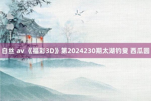 白丝 av 《福彩3D》第2024230期太湖钓叟 西瓜圆