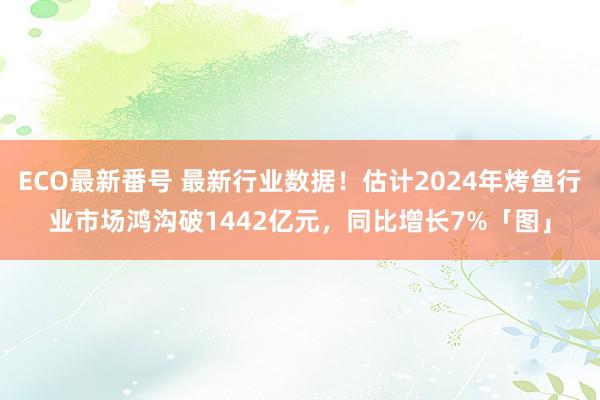 ECO最新番号 最新行业数据！估计2024年烤鱼行业市场鸿沟破1442亿元，同比增长7%「图」