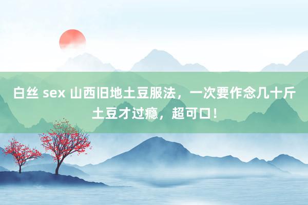 白丝 sex 山西旧地土豆服法，一次要作念几十斤土豆才过瘾，超可口！