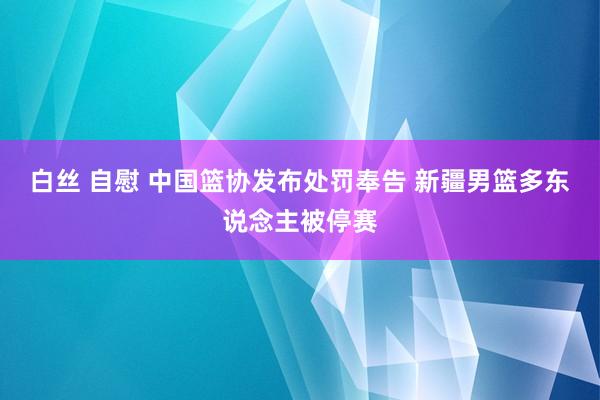 白丝 自慰 中国篮协发布处罚奉告 新疆男篮多东说念主被停赛