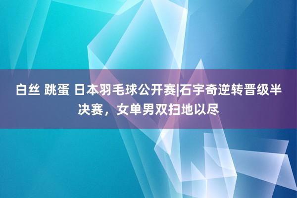 白丝 跳蛋 日本羽毛球公开赛|石宇奇逆转晋级半决赛，女单男双扫地以尽