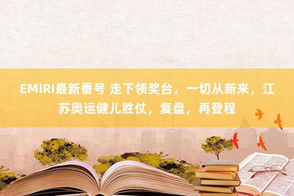 EMIRI最新番号 走下领奖台，一切从新来，江苏奥运健儿胜仗，复盘，再登程