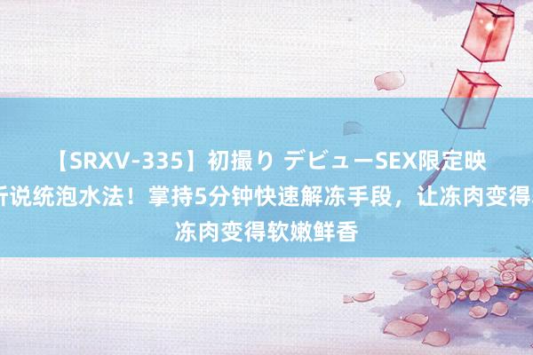 【SRXV-335】初撮り デビューSEX限定映像集 告听说统泡水法！掌持5分钟快速解冻手段，让冻肉变得软嫩鲜香