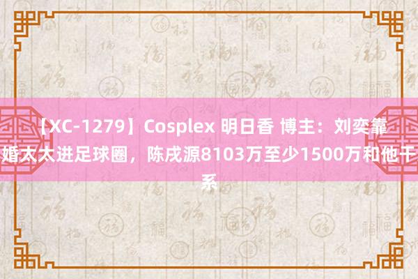 【XC-1279】Cosplex 明日香 博主：刘奕靠头婚太太进足球圈，陈戌源8103万至少1500万和他干系