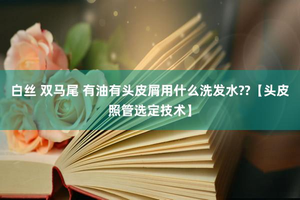 白丝 双马尾 有油有头皮屑用什么洗发水??【头皮照管选定技术】