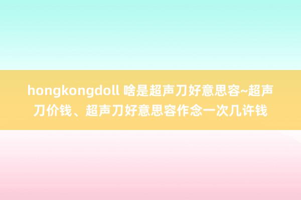 hongkongdoll 啥是超声刀好意思容~超声刀价钱、超声刀好意思容作念一次几许钱