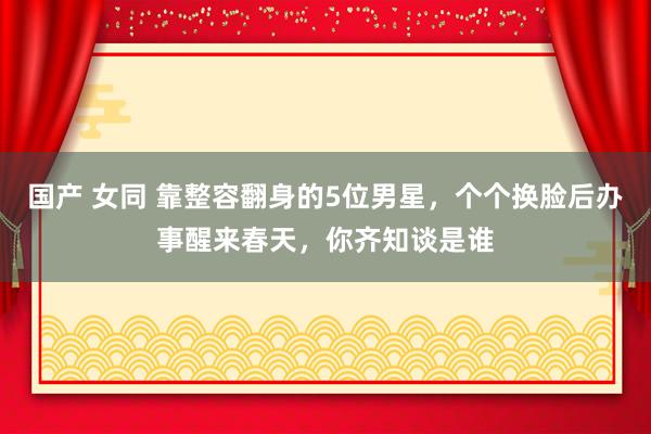 国产 女同 靠整容翻身的5位男星，个个换脸后办事醒来春天，你齐知谈是谁