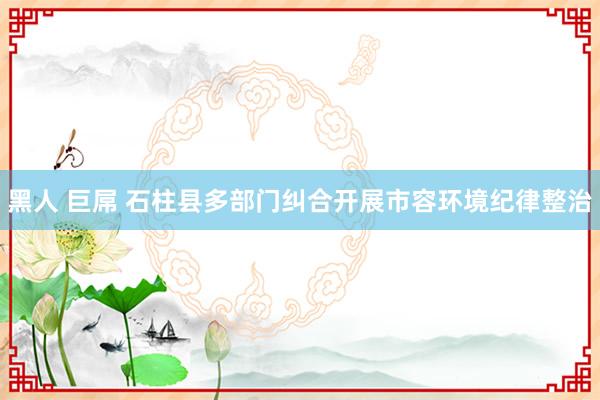 黑人 巨屌 石柱县多部门纠合开展市容环境纪律整治