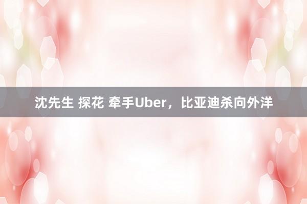 沈先生 探花 牵手Uber，比亚迪杀向外洋