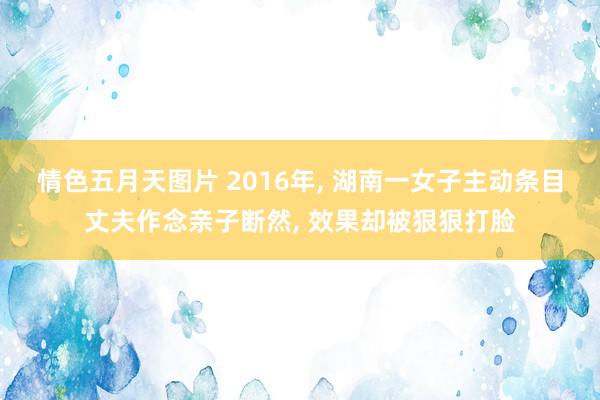 情色五月天图片 2016年， 湖南一女子主动条目丈夫作念亲子断然， 效果却被狠狠打脸