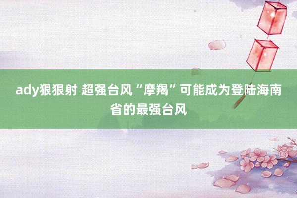 ady狠狠射 超强台风“摩羯”可能成为登陆海南省的最强台风