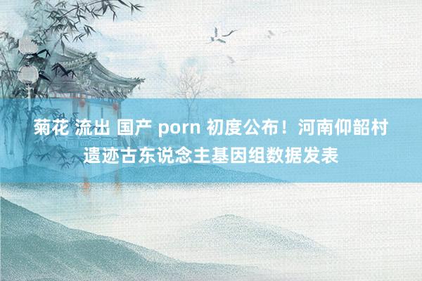 菊花 流出 国产 porn 初度公布！河南仰韶村遗迹古东说念主基因组数据发表