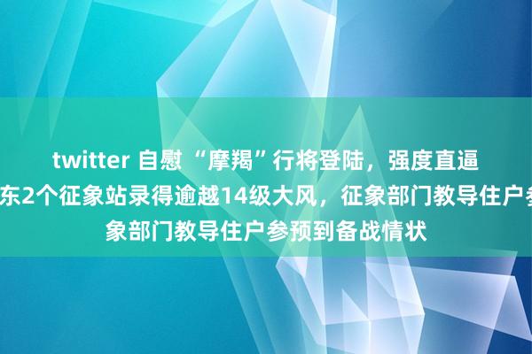 twitter 自慰 “摩羯”行将登陆，强度直逼“威马逊”，广东2个征象站录得逾越14级大风，征象部门教导住户参预到备战情状