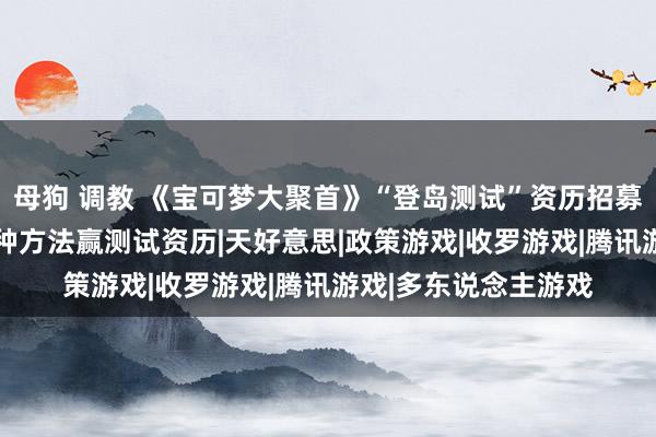 母狗 调教 《宝可梦大聚首》“登岛测试”资历招募现已开启!来快爆多种方法赢测试资历|天好意思|政策游戏|收罗游戏|腾讯游戏|多东说念主游戏