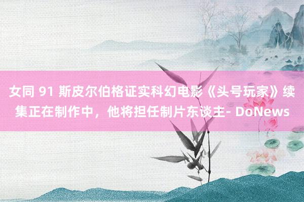 女同 91 斯皮尔伯格证实科幻电影《头号玩家》续集正在制作中，他将担任制片东谈主- DoNews