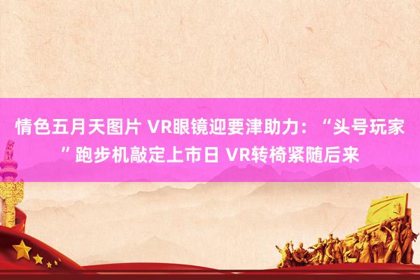 情色五月天图片 VR眼镜迎要津助力：“头号玩家”跑步机敲定上市日 VR转椅紧随后来