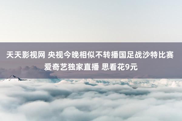 天天影视网 央视今晚相似不转播国足战沙特比赛 爱奇艺独家直播 思看花9元