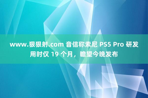 www.狠狠射.com 音信称索尼 PS5 Pro 研发用时仅 19 个月，瞻望今晚发布