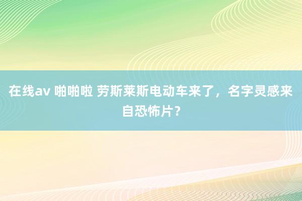 在线av 啪啪啦 劳斯莱斯电动车来了，名字灵感来自恐怖片？