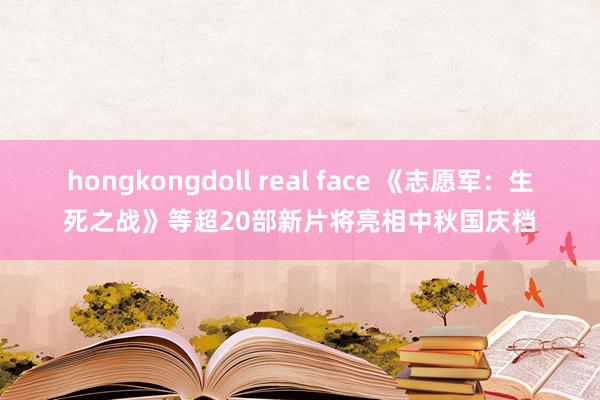 hongkongdoll real face 《志愿军：生死之战》等超20部新片将亮相中秋国庆档